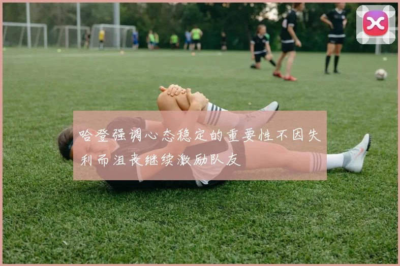 哈登强调心态稳定的重要性不因失利而沮丧继续激励队友