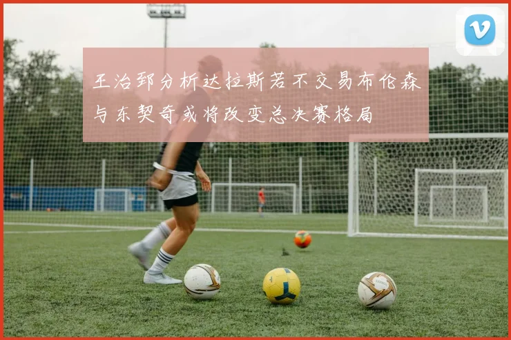 王治郅分析达拉斯若不交易布伦森与东契奇或将改变总决赛格局