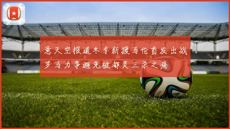 意天空报道冬季新援马伦首发出战罗马力争避免被都灵三杀之痛