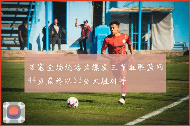 活塞全场统治力爆发三节狂胜篮网44分最终以53分大胜对手