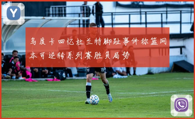 乌度卡回忆杜兰特脚趾事件称篮网本可逆转系列赛胜负局势