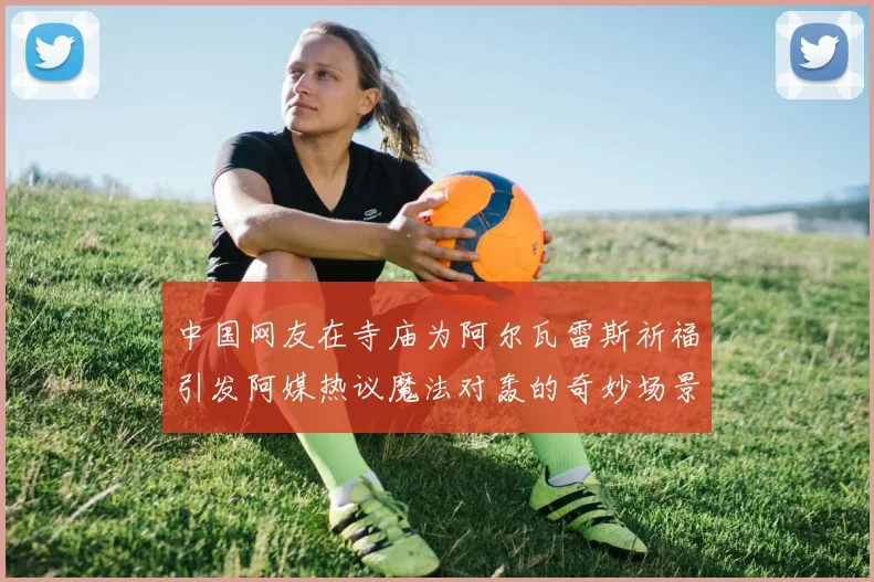 中国网友在寺庙为阿尔瓦雷斯祈福引发阿媒热议魔法对轰的奇妙场景