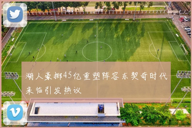 湖人豪掷45亿重塑阵容东契奇时代来临引发热议