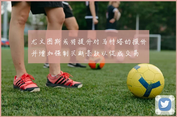 尤文图斯或将提升对马特塔的报价并增加强制买断条款以促成交易
