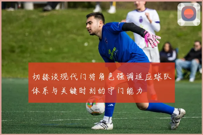 切赫谈现代门将角色强调适应球队体系与关键时刻的守门能力