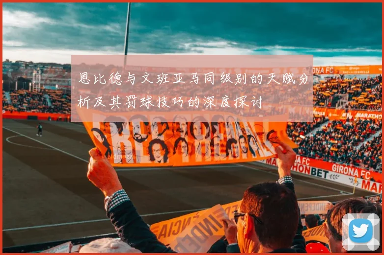 恩比德与文班亚马同级别的天赋分析及其罚球技巧的深度探讨