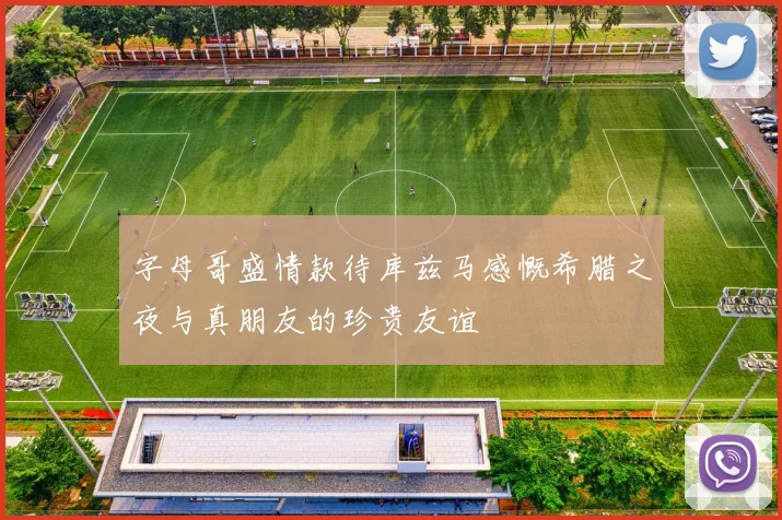 字母哥盛情款待库兹马感慨希腊之夜与真朋友的珍贵友谊