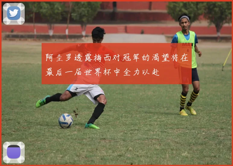 阿圭罗透露梅西对冠军的渴望将在最后一届世界杯中全力以赴