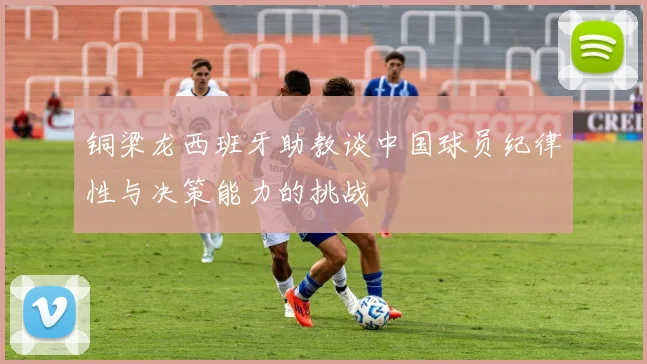 铜梁龙西班牙助教谈中国球员纪律性与决策能力的挑战