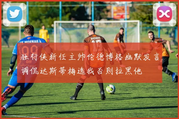 独行侠新任主帅伦德博格幽默发言调侃达斯蒂梅选我否则拉黑他