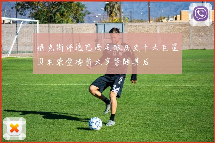 福克斯评选巴西足球历史十大巨星贝利荣登榜首大罗紧随其后