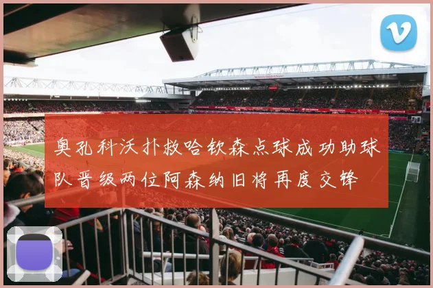 奥孔科沃扑救哈钦森点球成功助球队晋级两位阿森纳旧将再度交锋