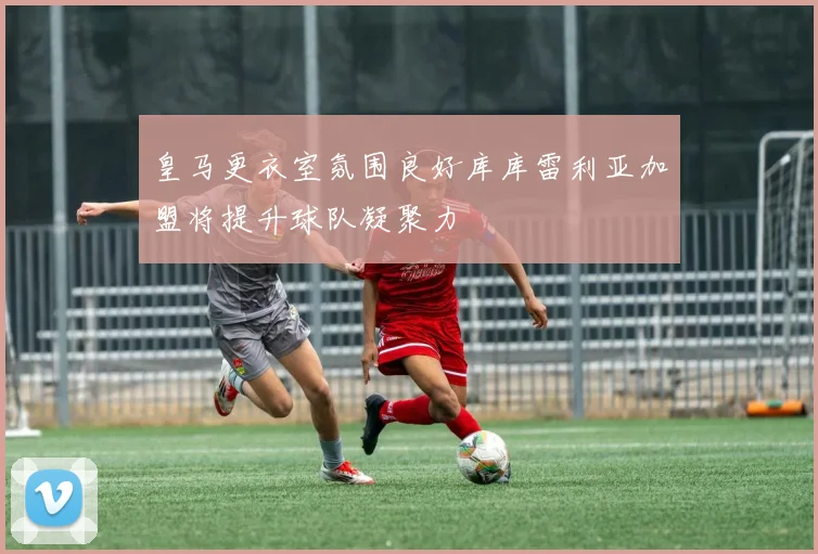 皇马更衣室氛围良好库库雷利亚加盟将提升球队凝聚力