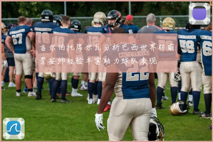 吉尔伯托席尔瓦分析巴西世界杯前景安帅经验丰富助力球队表现