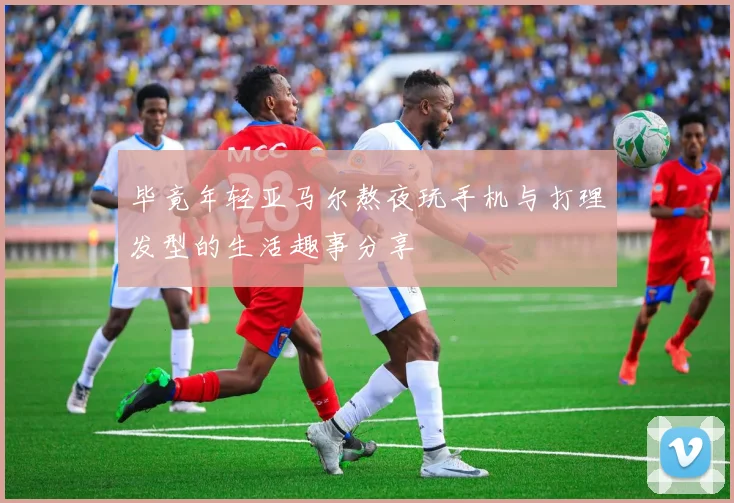 毕竟年轻亚马尔熬夜玩手机与打理发型的生活趣事分享