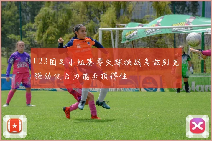 U23国足小组赛零失球挑战乌兹别克强劲攻击力能否顶得住