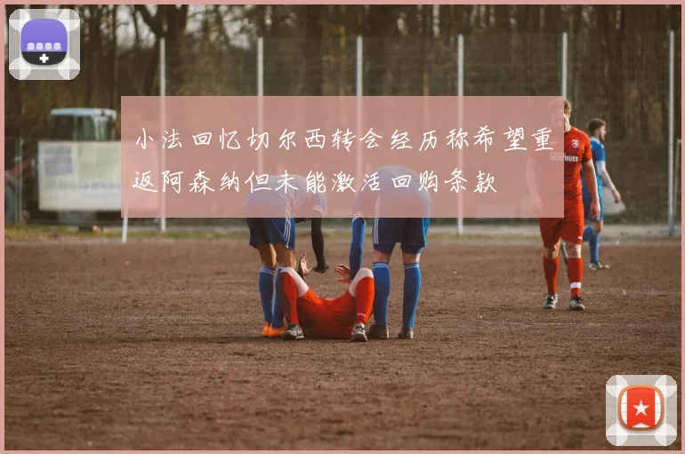 小法回忆切尔西转会经历称希望重返阿森纳但未能激活回购条款