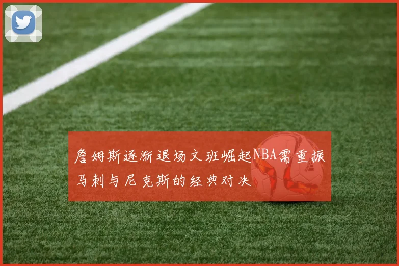 詹姆斯逐渐退场文班崛起NBA需重振马刺与尼克斯的经典对决