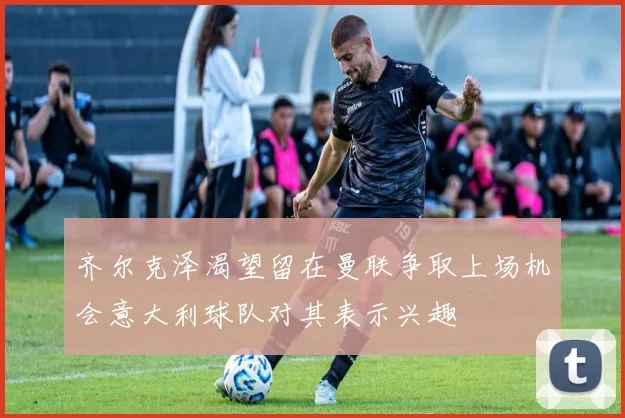 齐尔克泽渴望留在曼联争取上场机会意大利球队对其表示兴趣