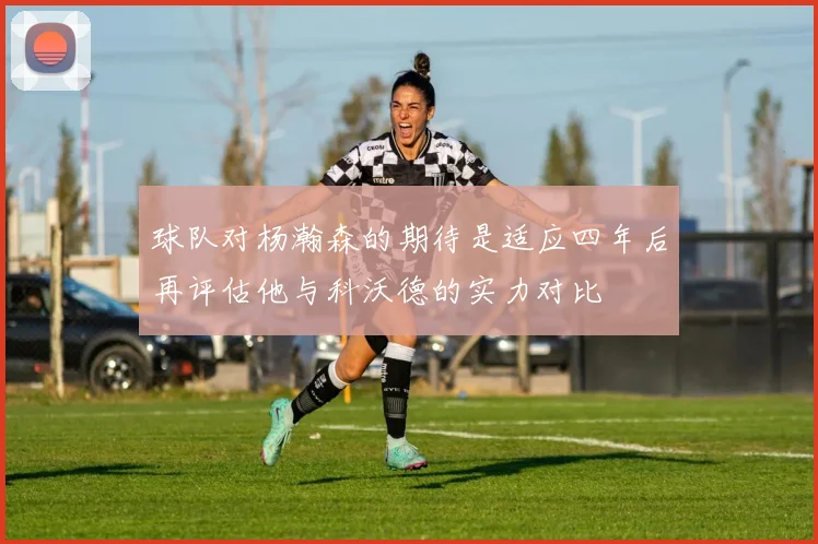 球队对杨瀚森的期待是适应四年后再评估他与科沃德的实力对比