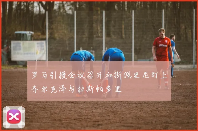 罗马引援会议召开加斯佩里尼盯上齐尔克泽与拉斯帕多里